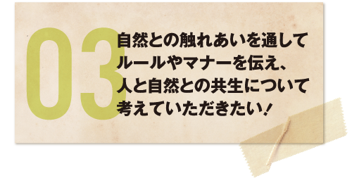 自然との触れあいを通してルールやマナーを伝え、人と自然との共生について考えていただきたい！